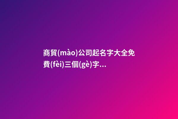 商貿(mào)公司起名字大全免費(fèi)三個(gè)字 適合商貿(mào)公司的名字-第1張-公司起名-玄機(jī)派